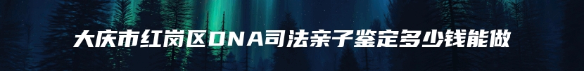 大庆市红岗区DNA司法亲子鉴定多少钱能做