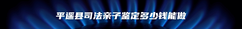 平遥县司法亲子鉴定多少钱能做