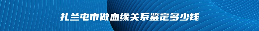 扎兰屯市做血缘关系鉴定多少钱