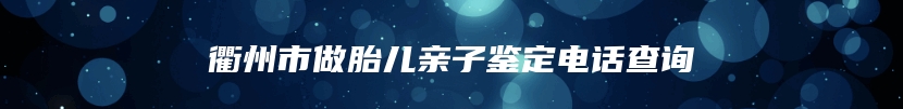 衢州市做胎儿亲子鉴定电话查询