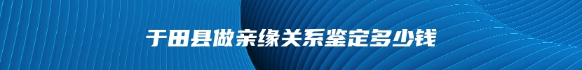 于田县做亲缘关系鉴定多少钱