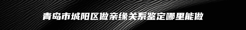 青岛市城阳区做亲缘关系鉴定哪里能做