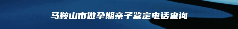 马鞍山市做孕期亲子鉴定电话查询