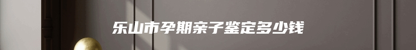 乐山市孕期亲子鉴定多少钱