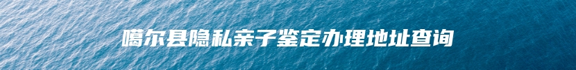 噶尔县隐私亲子鉴定办理地址查询