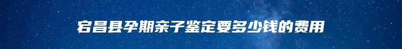 宕昌县孕期亲子鉴定要多少钱的费用