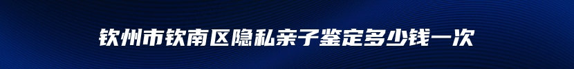 钦州市钦南区隐私亲子鉴定多少钱一次