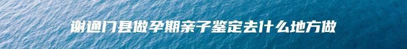 谢通门县做孕期亲子鉴定去什么地方做