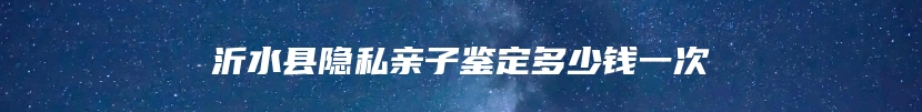 沂水县隐私亲子鉴定多少钱一次