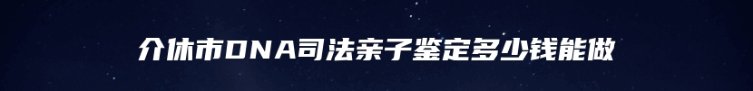 介休市DNA司法亲子鉴定多少钱能做