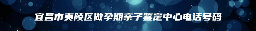 宜昌市夷陵区做孕期亲子鉴定中心电话号码