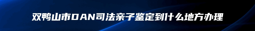 双鸭山市DAN司法亲子鉴定到什么地方办理