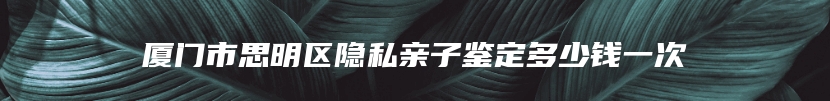 厦门市思明区隐私亲子鉴定多少钱一次