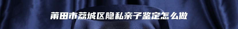 莆田市荔城区隐私亲子鉴定怎么做