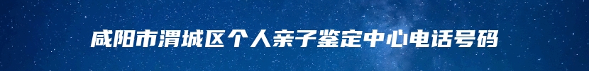 咸阳市渭城区个人亲子鉴定中心电话号码