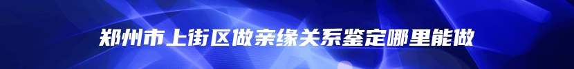 郑州市上街区做亲缘关系鉴定哪里能做