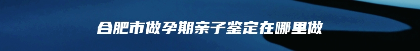 合肥市做孕期亲子鉴定在哪里做