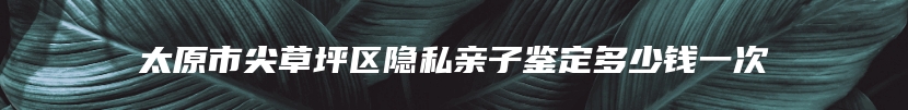 太原市尖草坪区隐私亲子鉴定多少钱一次