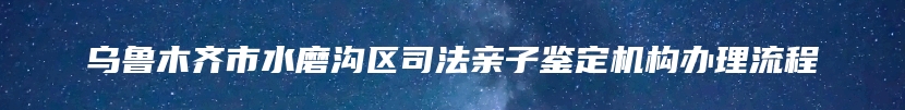 乌鲁木齐市水磨沟区司法亲子鉴定机构办理流程