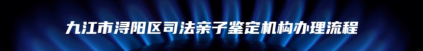 九江市浔阳区司法亲子鉴定机构办理流程