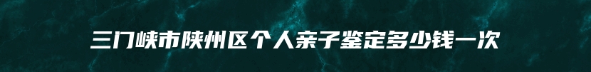 三门峡市陕州区个人亲子鉴定多少钱一次