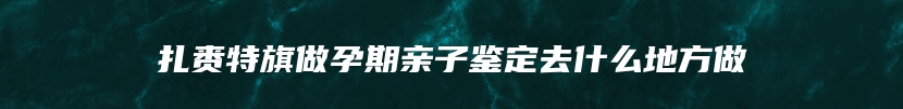 扎赉特旗做孕期亲子鉴定去什么地方做