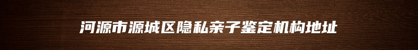 河源市源城区隐私亲子鉴定机构地址