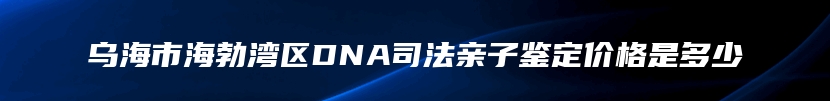 乌海市海勃湾区DNA司法亲子鉴定价格是多少