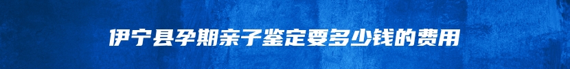 伊宁县孕期亲子鉴定要多少钱的费用