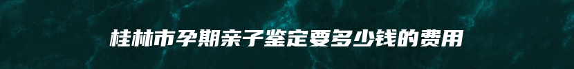 桂林市孕期亲子鉴定要多少钱的费用