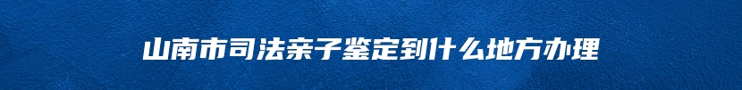 山南市司法亲子鉴定到什么地方办理