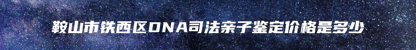 鞍山市铁西区DNA司法亲子鉴定价格是多少