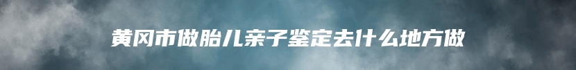 黄冈市做胎儿亲子鉴定去什么地方做