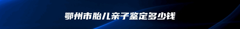 鄂州市胎儿亲子鉴定多少钱