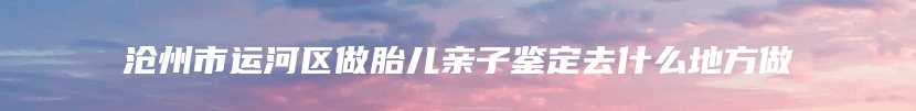 沧州市运河区做胎儿亲子鉴定去什么地方做