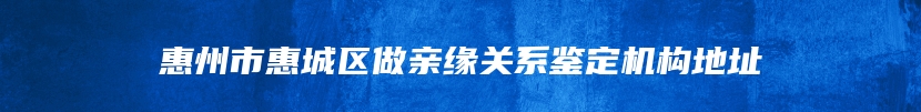 惠州市惠城区做亲缘关系鉴定机构地址