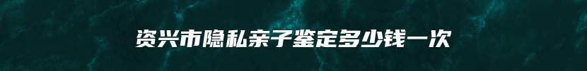 资兴市隐私亲子鉴定多少钱一次