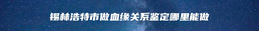 锡林浩特市做血缘关系鉴定哪里能做