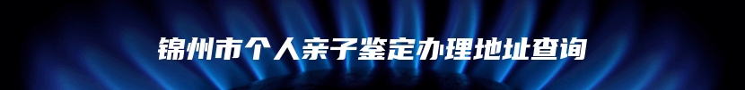 锦州市个人亲子鉴定办理地址查询