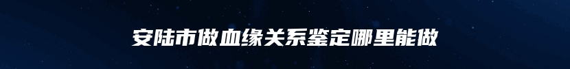 安陆市做血缘关系鉴定哪里能做
