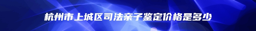 杭州市上城区司法亲子鉴定价格是多少