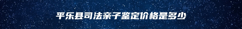 平乐县司法亲子鉴定价格是多少