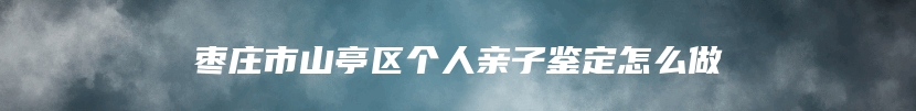 枣庄市山亭区个人亲子鉴定怎么做