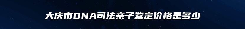 大庆市DNA司法亲子鉴定价格是多少