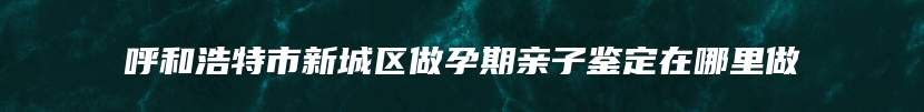 呼和浩特市新城区做孕期亲子鉴定在哪里做