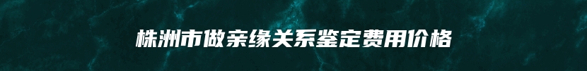 株洲市做亲缘关系鉴定费用价格