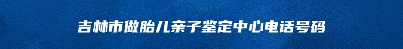 吉林市做胎儿亲子鉴定中心电话号码