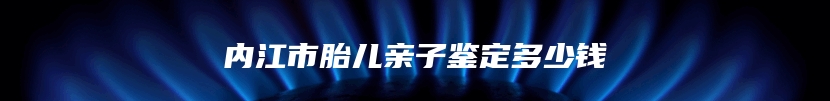 内江市胎儿亲子鉴定多少钱