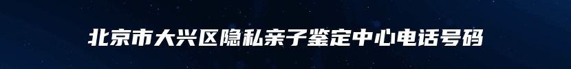 北京市大兴区隐私亲子鉴定中心电话号码