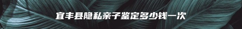 宜丰县隐私亲子鉴定多少钱一次